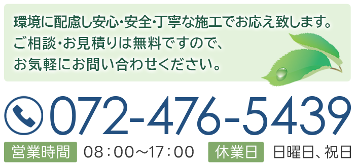 環境に配慮し安心・安全・丁寧な施工でお応え致します。ご相談・お見積りは無料ですので、お気軽にお問い合わせください。072-476-5439 営業時間　08：00～17：00 休業日　日曜日、祝日